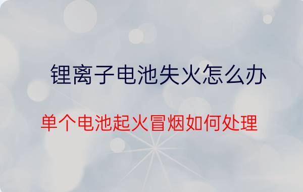 锂离子电池失火怎么办 单个电池起火冒烟如何处理？